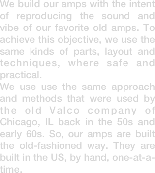 We build our amps with the intent of reproducing the sound and vibe of our favorite old amps. To achieve this objective, we use the same kinds of parts, layout and techniques, where safe and practical.
We use use the same approach and methods that were used by the old Valco company of Chicago, IL back in the 50s and early 60s. So, our amps are built the old-fashioned way. They are built in the US, by hand, one-at-a-time.